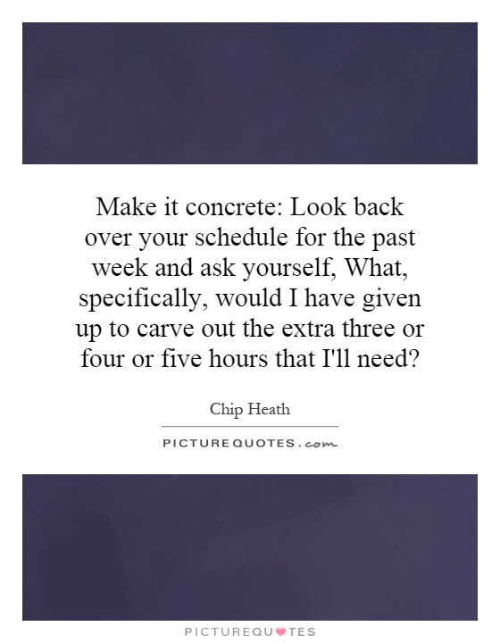 Make it concrete: Look back over your schedule for the past week and ask yourself, What, specifically, would I have given up to carve out the extra three or four or five hours that I'll need? Picture Quote #1