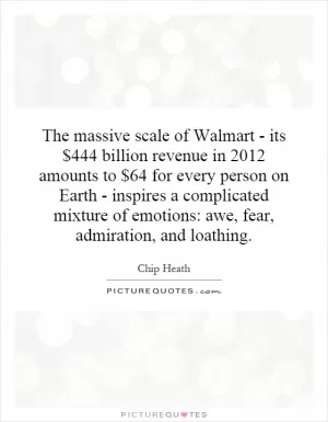 The massive scale of Walmart - its $444 billion revenue in 2012 amounts to $64 for every person on Earth - inspires a complicated mixture of emotions: awe, fear, admiration, and loathing Picture Quote #1