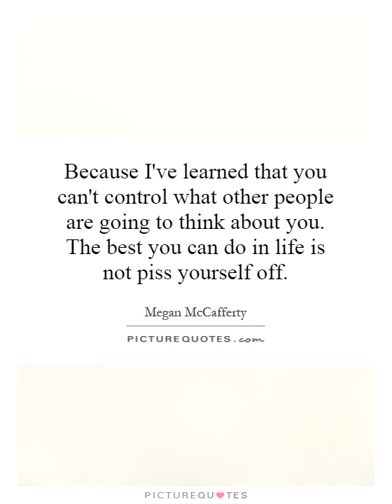 Because I've learned that you can't control what other people are going to think about you. The best you can do in life is not piss yourself off Picture Quote #1