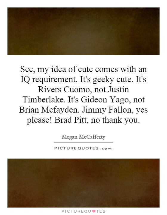 See, my idea of cute comes with an IQ requirement. It's geeky cute. It's Rivers Cuomo, not Justin Timberlake. It's Gideon Yago, not Brian Mcfayden. Jimmy Fallon, yes please! Brad Pitt, no thank you Picture Quote #1