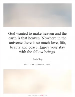 God wanted to make heaven and the earth is that heaven. Nowhere in the universe there is so much love, life, beauty and peace. Enjoy your stay with the fellow beings Picture Quote #1