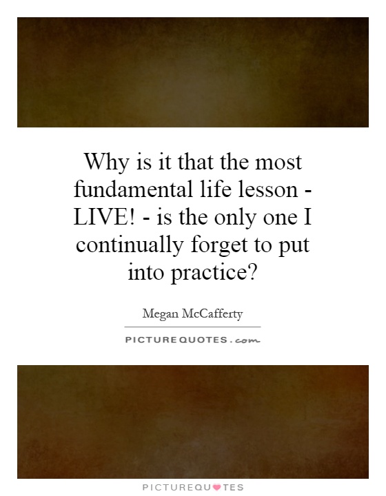 Why is it that the most fundamental life lesson - LIVE! - is the only one I continually forget to put into practice? Picture Quote #1