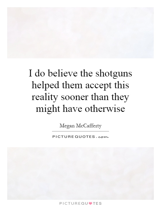 I do believe the shotguns helped them accept this reality sooner than they might have otherwise Picture Quote #1