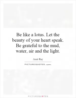 Be like a lotus. Let the beauty of your heart speak. Be grateful to the mud, water, air and the light Picture Quote #1