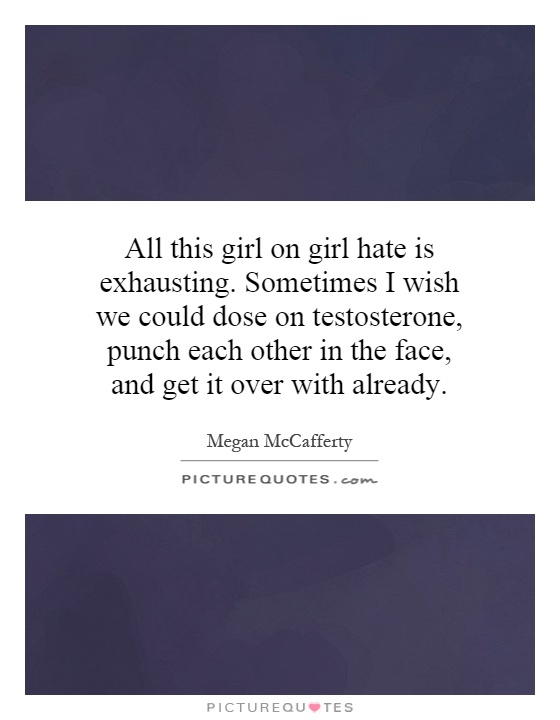 All this girl on girl hate is exhausting. Sometimes I wish we could dose on testosterone, punch each other in the face, and get it over with already Picture Quote #1