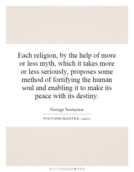 Each religion, by the help of more or less myth, which it takes more or less seriously, proposes some method of fortifying the human soul and enabling it to make its peace with its destiny Picture Quote #1