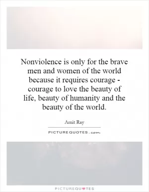 Nonviolence is only for the brave men and women of the world because it requires courage - courage to love the beauty of life, beauty of humanity and the beauty of the world Picture Quote #1