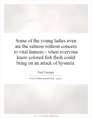 Some of the young ladies even ate the salmon without concern to vital humors - when everyone knew colored fish flesh could bring on an attack of hysteria Picture Quote #1