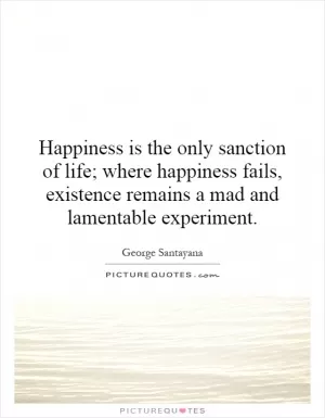 Happiness is the only sanction of life; where happiness fails, existence remains a mad and lamentable experiment Picture Quote #1