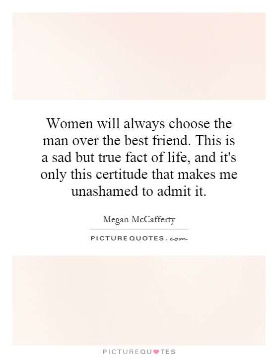 Women will always choose the man over the best friend. This is a sad but true fact of life, and it's only this certitude that makes me unashamed to admit it Picture Quote #1