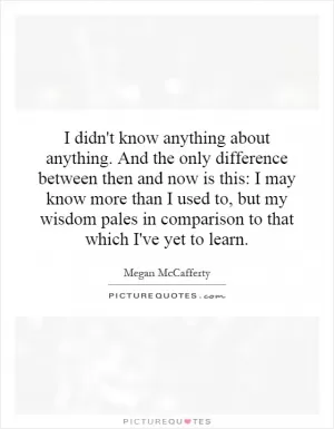 I didn't know anything about anything. And the only difference between then and now is this: I may know more than I used to, but my wisdom pales in comparison to that which I've yet to learn Picture Quote #1