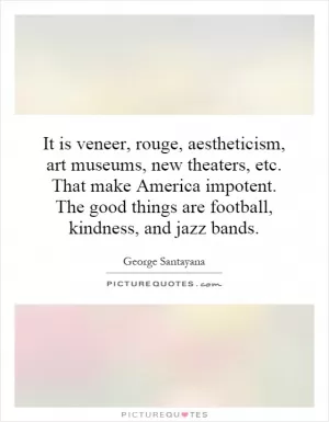 It is veneer, rouge, aestheticism, art museums, new theaters, etc. That make America impotent. The good things are football, kindness, and jazz bands Picture Quote #1