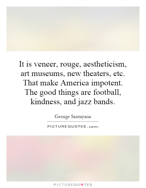 It is veneer, rouge, aestheticism, art museums, new theaters, etc. That make America impotent. The good things are football, kindness, and jazz bands Picture Quote #1