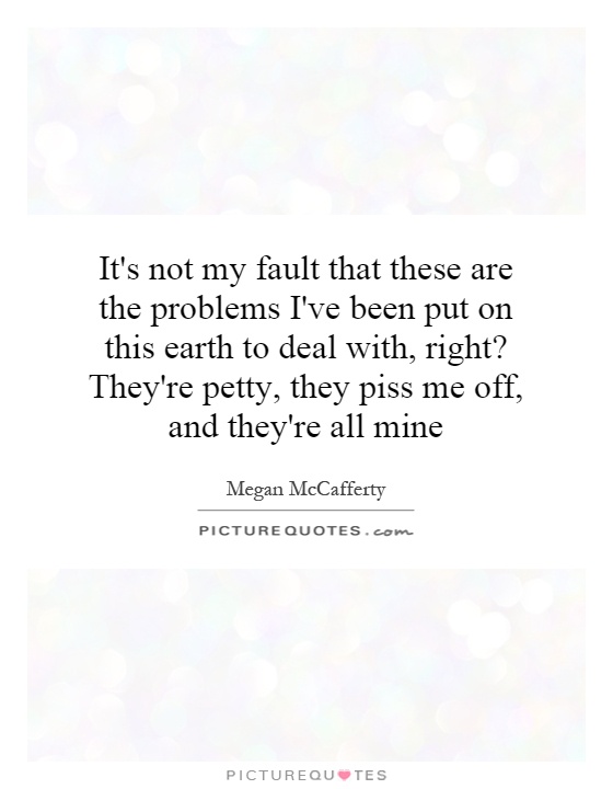 It's not my fault that these are the problems I've been put on this earth to deal with, right? They're petty, they piss me off, and they're all mine Picture Quote #1
