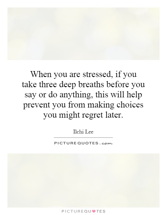 When you are stressed, if you take three deep breaths before you say or do anything, this will help prevent you from making choices you might regret later Picture Quote #1