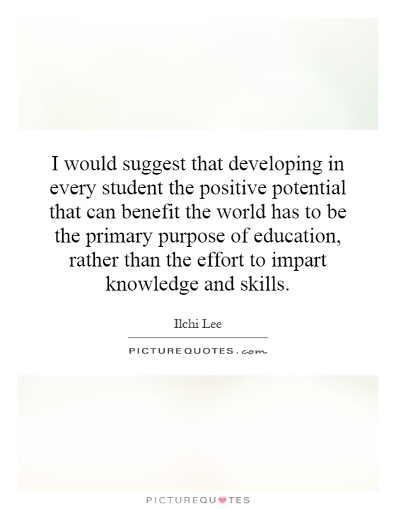 I would suggest that developing in every student the positive potential that can benefit the world has to be the primary purpose of education, rather than the effort to impart knowledge and skills Picture Quote #1