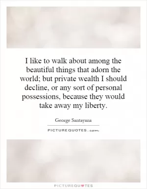 I like to walk about among the beautiful things that adorn the world; but private wealth I should decline, or any sort of personal possessions, because they would take away my liberty Picture Quote #1