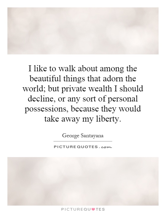 I like to walk about among the beautiful things that adorn the world; but private wealth I should decline, or any sort of personal possessions, because they would take away my liberty Picture Quote #1