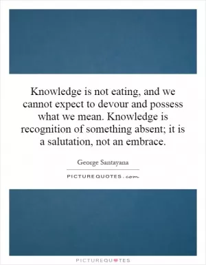 Knowledge is not eating, and we cannot expect to devour and possess what we mean. Knowledge is recognition of something absent; it is a salutation, not an embrace Picture Quote #1