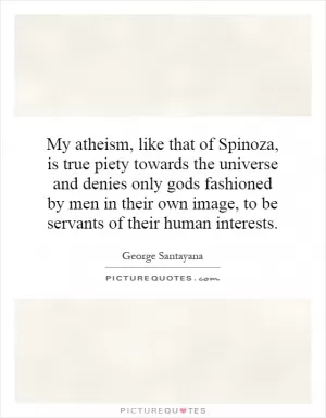 My atheism, like that of Spinoza, is true piety towards the universe and denies only gods fashioned by men in their own image, to be servants of their human interests Picture Quote #1
