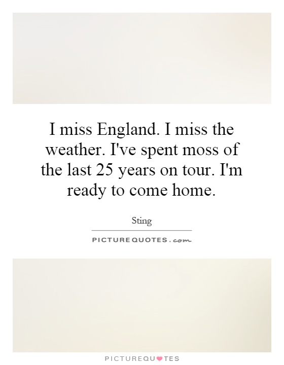 I miss England. I miss the weather. I've spent moss of the last 25 years on tour. I'm ready to come home Picture Quote #1