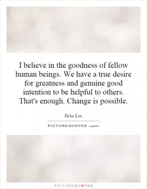 I believe in the goodness of fellow human beings. We have a true desire for greatness and genuine good intention to be helpful to others. That's enough. Change is possible Picture Quote #1