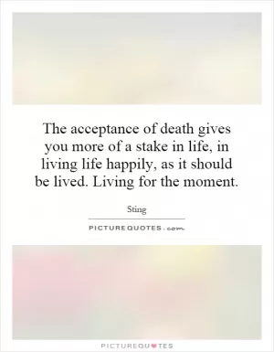 The acceptance of death gives you more of a stake in life, in living life happily, as it should be lived. Living for the moment Picture Quote #1