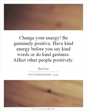 Change your energy! Be genuinely positive. Have kind energy before you say kind words or do kind gestures. Affect other people positively Picture Quote #1