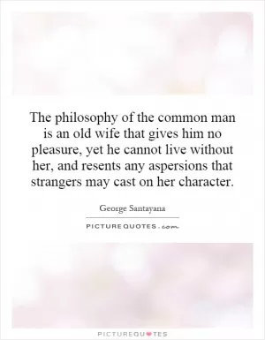 The philosophy of the common man is an old wife that gives him no pleasure, yet he cannot live without her, and resents any aspersions that strangers may cast on her character Picture Quote #1