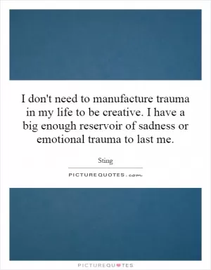 I don't need to manufacture trauma in my life to be creative. I have a big enough reservoir of sadness or emotional trauma to last me Picture Quote #1
