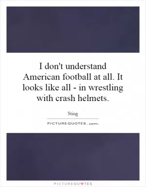I don't understand American football at all. It looks like all - in wrestling with crash helmets Picture Quote #1
