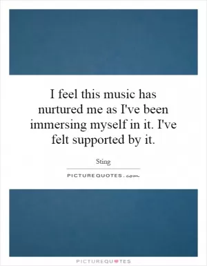 I feel this music has nurtured me as I've been immersing myself in it. I've felt supported by it Picture Quote #1