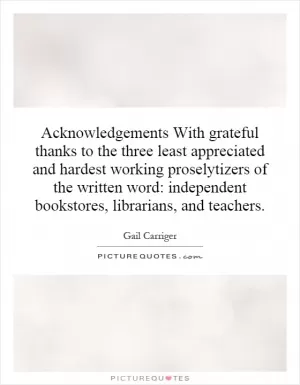 Acknowledgements With grateful thanks to the three least appreciated and hardest working proselytizers of the written word: independent bookstores, librarians, and teachers Picture Quote #1