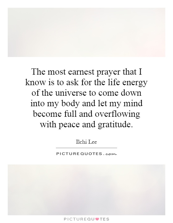 The most earnest prayer that I know is to ask for the life energy of the universe to come down into my body and let my mind become full and overflowing with peace and gratitude Picture Quote #1