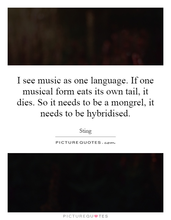 I see music as one language. If one musical form eats its own tail, it dies. So it needs to be a mongrel, it needs to be hybridised Picture Quote #1