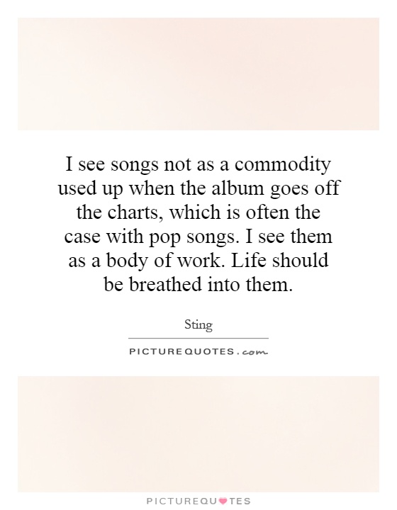 I see songs not as a commodity used up when the album goes off the charts, which is often the case with pop songs. I see them as a body of work. Life should be breathed into them Picture Quote #1