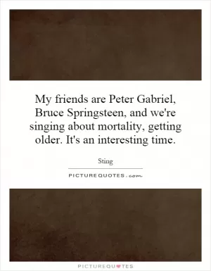My friends are Peter Gabriel, Bruce Springsteen, and we're singing about mortality, getting older. It's an interesting time Picture Quote #1