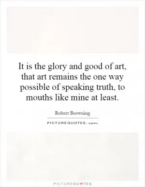 It is the glory and good of art, that art remains the one way possible of speaking truth, to mouths like mine at least Picture Quote #1