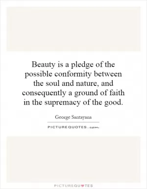 Beauty is a pledge of the possible conformity between the soul and nature, and consequently a ground of faith in the supremacy of the good Picture Quote #1