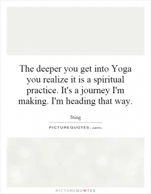 The deeper you get into Yoga you realize it is a spiritual practice. It's a journey I'm making. I'm heading that way Picture Quote #1