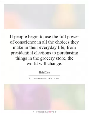If people begin to use the full power of conscience in all the choices they make in their everyday life, from presidential elections to purchasing things in the grocery store, the world will change Picture Quote #1
