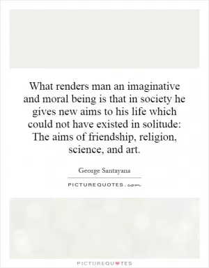 What renders man an imaginative and moral being is that in society he gives new aims to his life which could not have existed in solitude: The aims of friendship, religion, science, and art Picture Quote #1