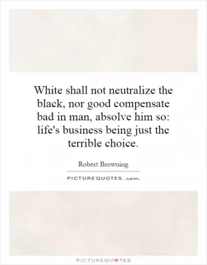 White shall not neutralize the black, nor good compensate bad in man, absolve him so: life's business being just the terrible choice Picture Quote #1