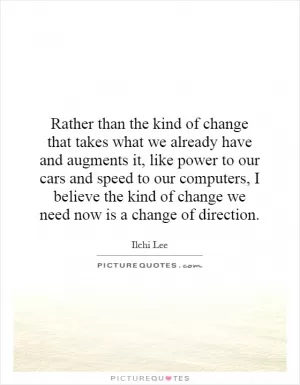 Rather than the kind of change that takes what we already have and augments it, like power to our cars and speed to our computers, I believe the kind of change we need now is a change of direction Picture Quote #1