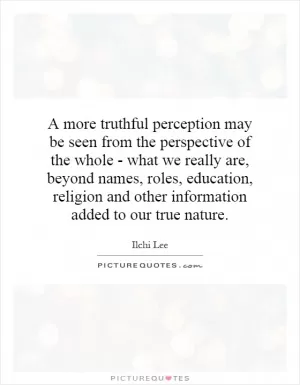 A more truthful perception may be seen from the perspective of the whole - what we really are, beyond names, roles, education, religion and other information added to our true nature Picture Quote #1