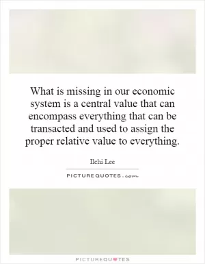 What is missing in our economic system is a central value that can encompass everything that can be transacted and used to assign the proper relative value to everything Picture Quote #1