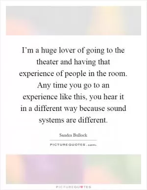 I’m a huge lover of going to the theater and having that experience of people in the room. Any time you go to an experience like this, you hear it in a different way because sound systems are different Picture Quote #1