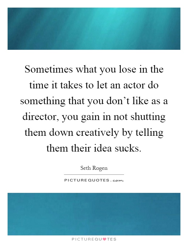 Sometimes what you lose in the time it takes to let an actor do something that you don't like as a director, you gain in not shutting them down creatively by telling them their idea sucks Picture Quote #1