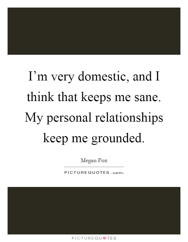 I'm very domestic, and I think that keeps me sane. My personal relationships keep me grounded Picture Quote #1