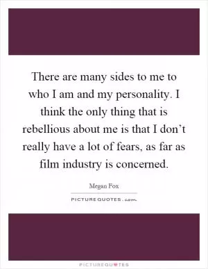 There are many sides to me to who I am and my personality. I think the only thing that is rebellious about me is that I don’t really have a lot of fears, as far as film industry is concerned Picture Quote #1